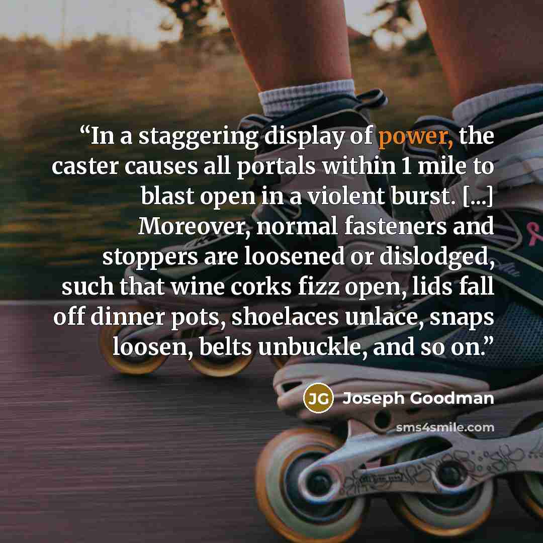 “In a staggering display of power, the caster causes all portals within 1 mile to blast open in a violent burst. [...] Moreover, normal fasteners and stoppers are loosened or dislodged, such that wine corks fizz open, lids fall off dinner pots, shoelaces unlace, snaps loosen, belts unbuckle, and so…” quote by Joseph Goodman