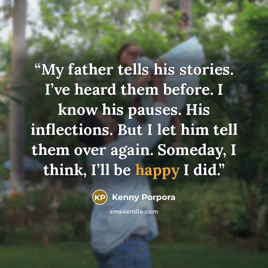 “My father tells his stories. I’ve heard them before. I know his pauses. His inflections. But I let him tell them over again. Someday, I think, I’ll be happy I did.” quote by Kenny Porpora