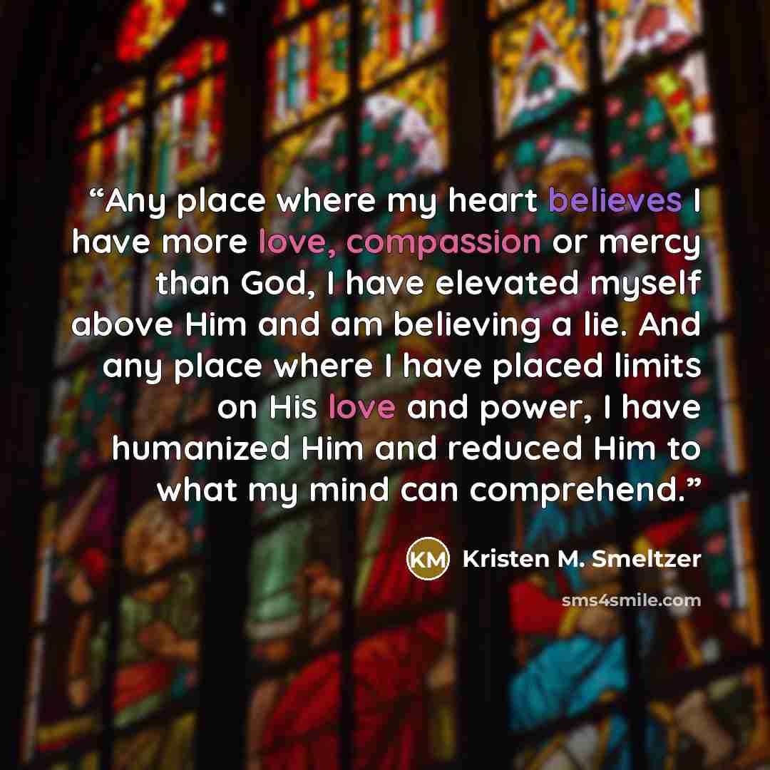 “Any place where my heart believes I have more love, compassion or mercy than God, I have elevated myself above Him and am believing a lie. And any place where I have placed limits on His love and power, I have humanized Him and reduced Him to what my mind can comprehend.” quote by Kristen M. Smeltzer