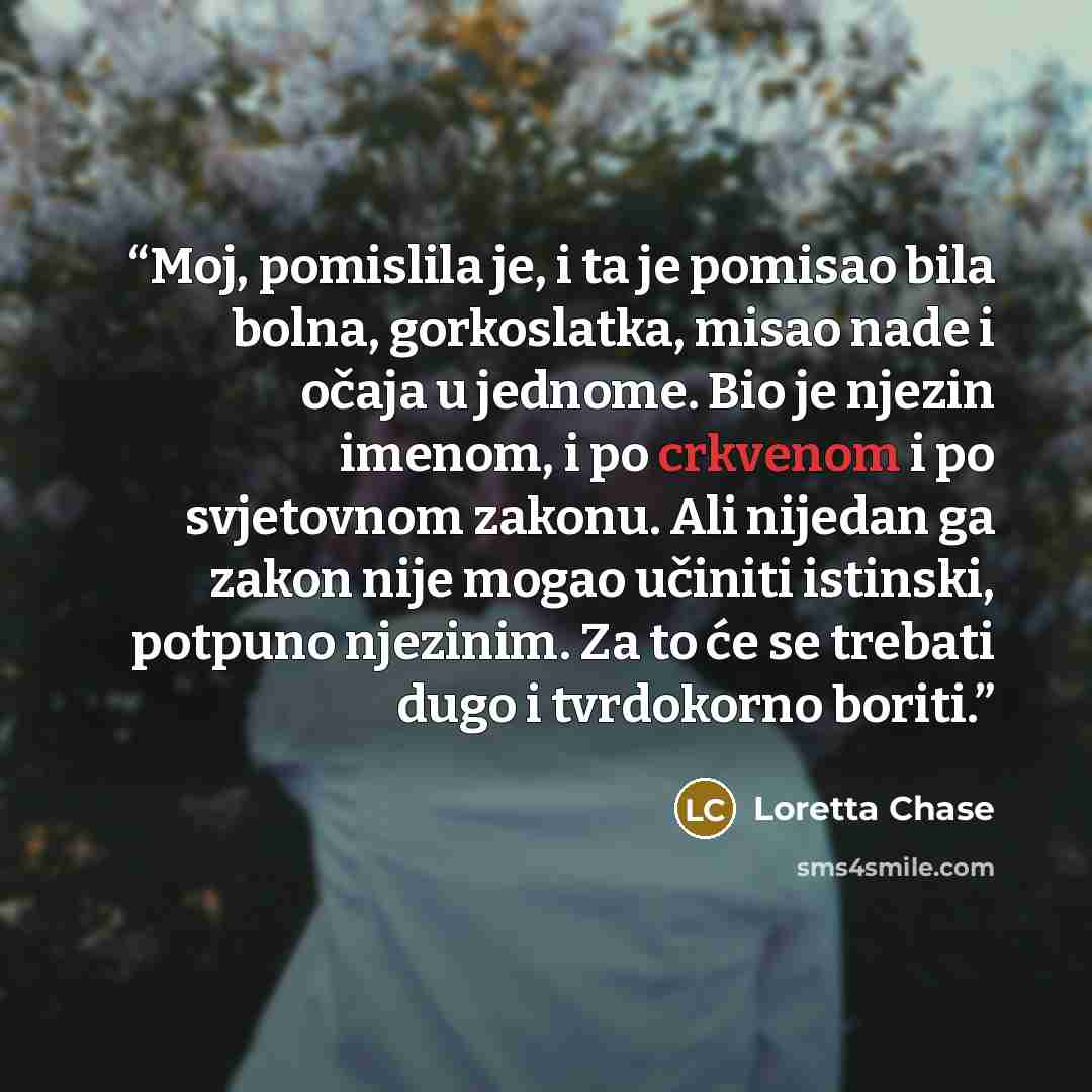 “Moj, pomislila je, i ta je pomisao bila bolna, gorkoslatka, misao nade i očaja u jednome. Bio je njezin imenom, i po crkvenom i po svjetovnom zakonu. Ali nijedan ga zakon nije mogao učiniti istinski, potpuno njezinim. Za to će se trebati dugo i tvrdokorno boriti.” quote by Loretta Chase