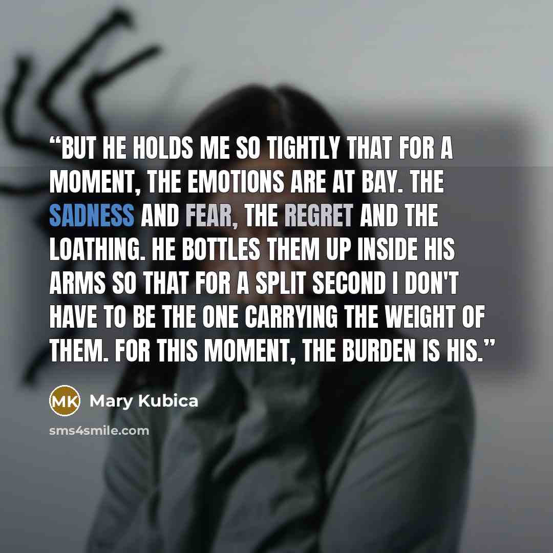 “But he holds me so tightly that for a moment, the emotions are at bay. The sadness and fear, the regret and the loathing. He bottles them up inside his arms so that for a split second I don't have to be the one carrying the weight of them. For this moment, the burden is his.” quote by Mary Kubica