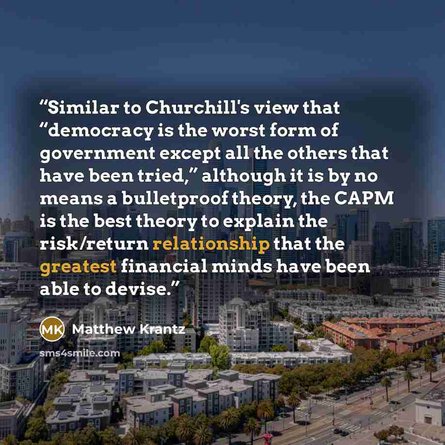 “Similar to Churchill's view that “democracy is the worst form of government except all the others that have been tried,” although it is by no means a bulletproof theory, the CAPM is the best theory to explain the risk/return relationship that the greatest financial minds have been able to devise.” quote by Matthew Krantz