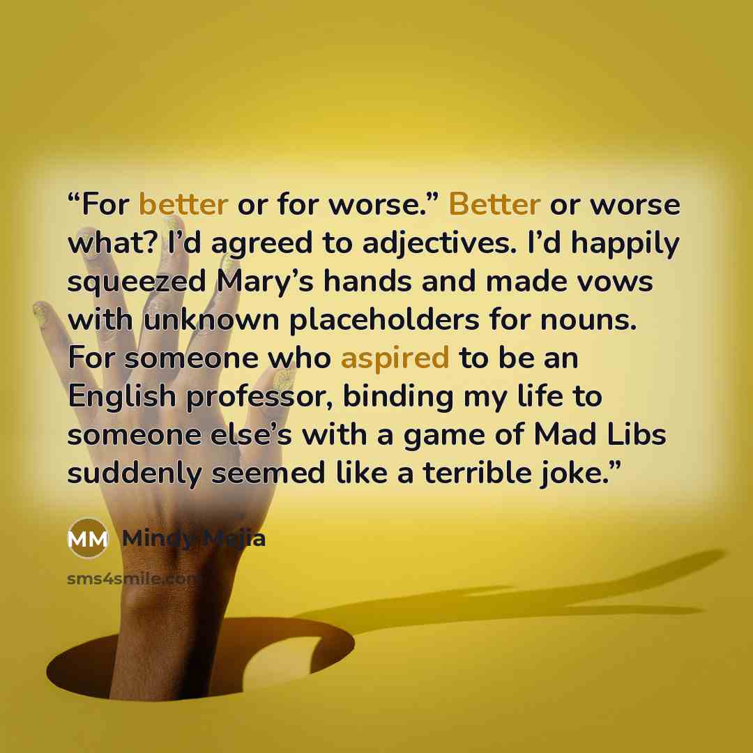 “For better or for worse.” Better or worse what? I’d agreed to adjectives. I’d happily squeezed Mary’s hands and made vows with unknown placeholders for nouns. For someone who aspired to be an English professor, binding my life to someone else’s with a game of Mad Libs suddenly seemed like a…” quote by Mindy Mejia