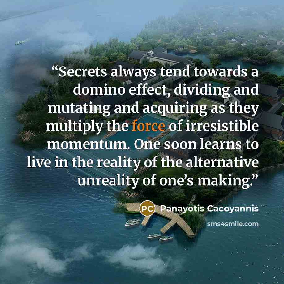“Secrets always tend towards a domino effect, dividing and mutating and acquiring as they multiply the force of irresistible momentum. One soon learns to live in the reality of the alternative unreality of one’s making.” quote by Panayotis Cacoyannis