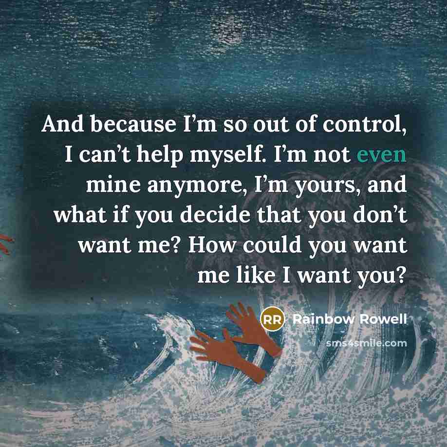 “And because I’m so out of control, I can’t help myself. I’m not even mine anymore, I’m yours, and what if you decide that you don’t want me? How could you want me like I want you?” quote by Rainbow Rowell