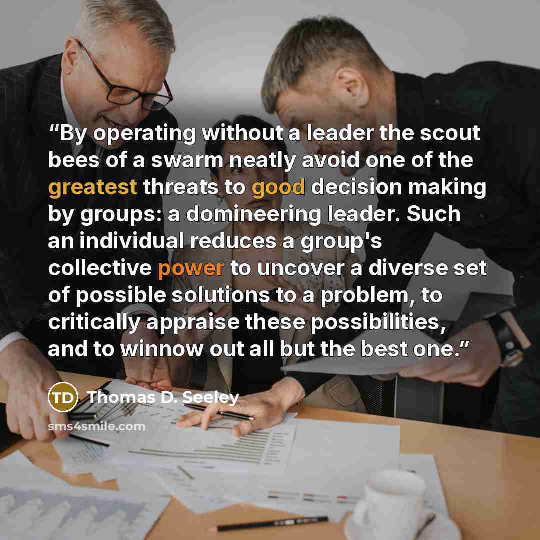 “By operating without a leader the scout bees of a swarm neatly avoid one of the greatest threats to good decision making by groups: a domineering leader. Such an individual reduces a group's collective power to uncover a diverse set of possible solutions to a problem, to critically appraise these…” quote by Thomas D. Seeley