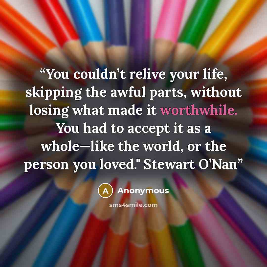 “You couldn’t relive your life, skipping the awful parts, without losing what made it worthwhile. You had to accept it as a whole—like the world, or the person you loved." Stewart O’Nan” quote by Anonymous