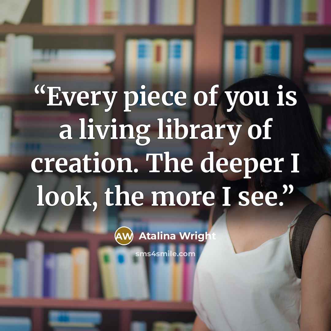 “Every piece of you is a living library of creation. The deeper I look, the more I see.” quote by Atalina Wright