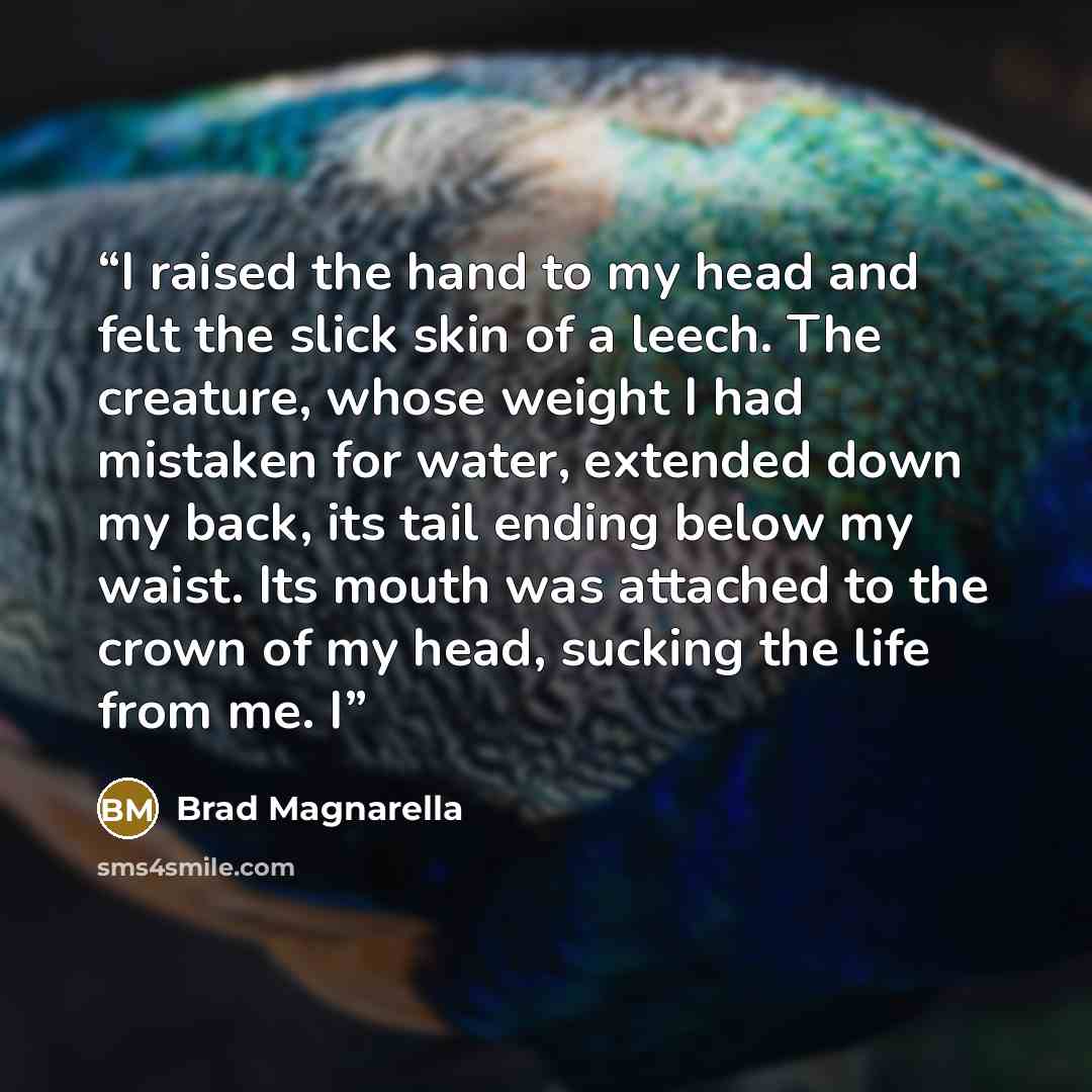 “I raised the hand to my head and felt the slick skin of a leech. The creature, whose weight I had mistaken for water, extended down my back, its tail ending below my waist. Its mouth was attached to the crown of my head, sucking the life from me. I” quote by Brad Magnarella