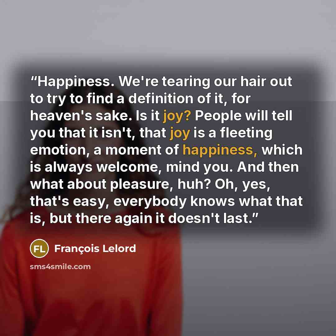 “Happiness. We're tearing our hair out to try to find a definition of it, for heaven's sake. Is it joy? People will tell you that it isn't, that joy is a fleeting emotion, a moment of happiness, which is always welcome, mind you. And then what about pleasure, huh? Oh, yes, that's easy, everybody…” quote by François Lelord