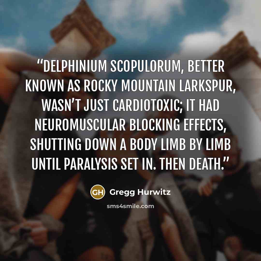 “Delphinium scopulorum, better known as Rocky Mountain larkspur, wasn’t just cardiotoxic; it had neuromuscular blocking effects, shutting down a body limb by limb until paralysis set in. Then death.” quote by Gregg Hurwitz