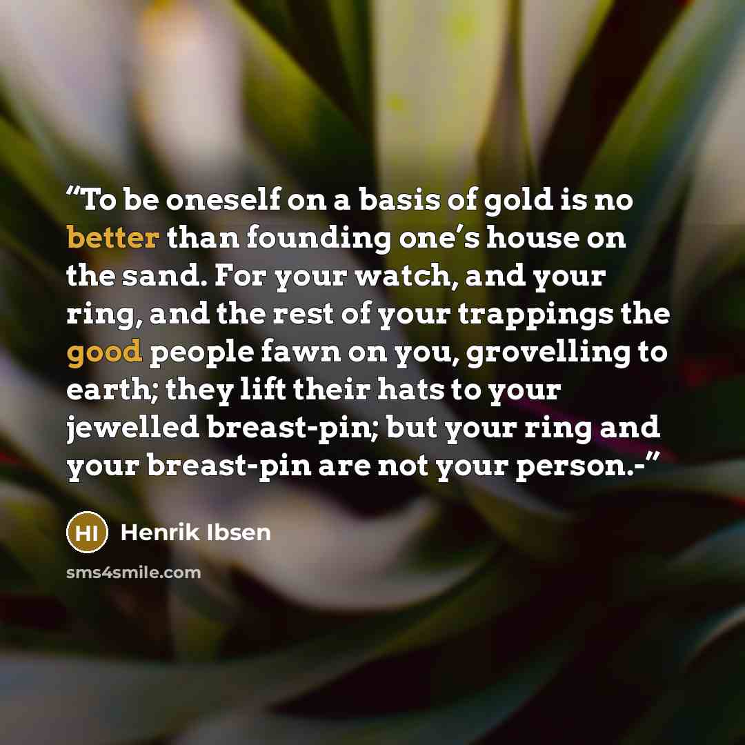 “To be oneself on a basis of gold is no better than founding one’s house on the sand. For your watch, and your ring, and the rest of your trappings the good people fawn on you, grovelling to earth; they lift their hats to your jewelled breast-pin; but your ring and your breast-pin are not your…” quote by Henrik Ibsen