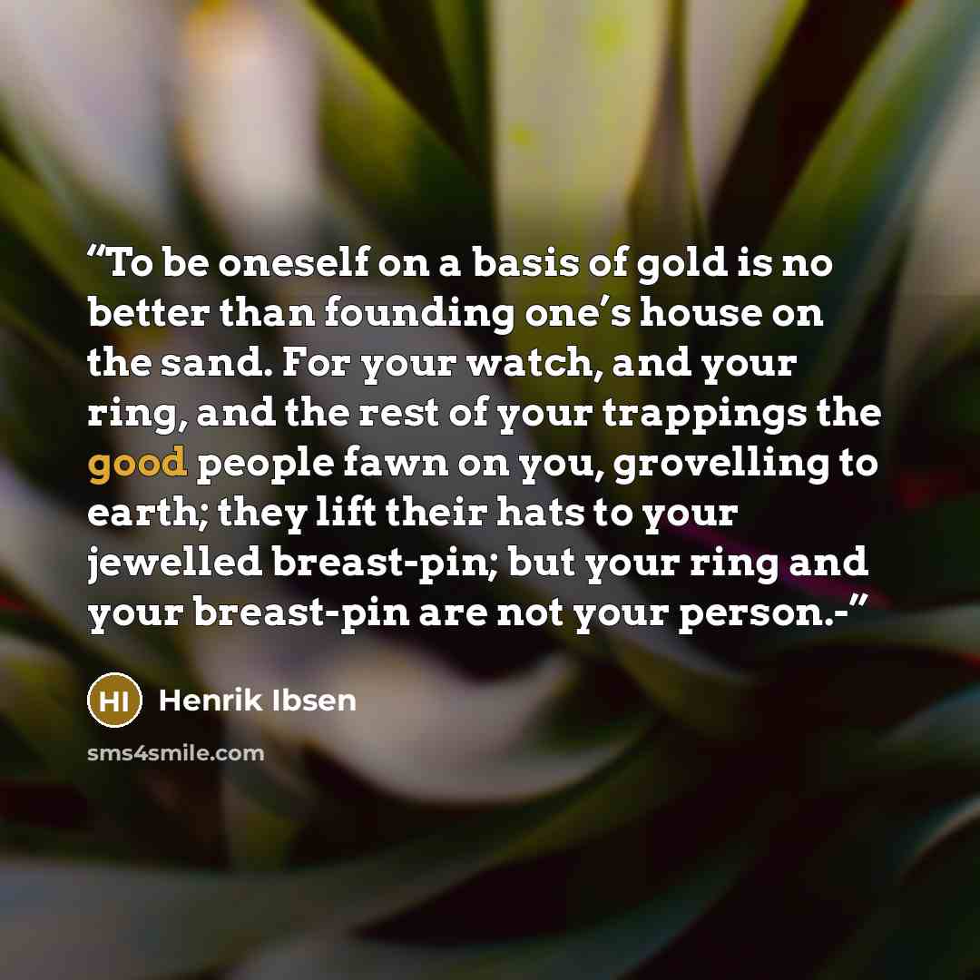 “To be oneself on a basis of gold is no better than founding one’s house on the sand. For your watch, and your ring, and the rest of your trappings the good people fawn on you, grovelling to earth; they lift their hats to your jewelled breast-pin; but your ring and your breast-pin are not your…” quote by Henrik Ibsen