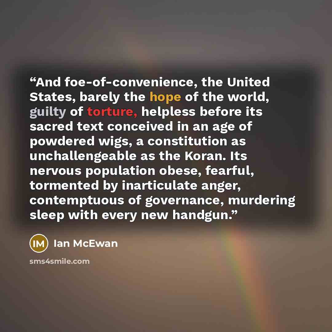 “And foe-of-convenience, the United States, barely the hope of the world, guilty of torture, helpless before its sacred text conceived in an age of powdered wigs, a constitution as unchallengeable as the Koran. Its nervous population obese, fearful, tormented by inarticulate anger, contemptuous of…” quote by Ian McEwan
