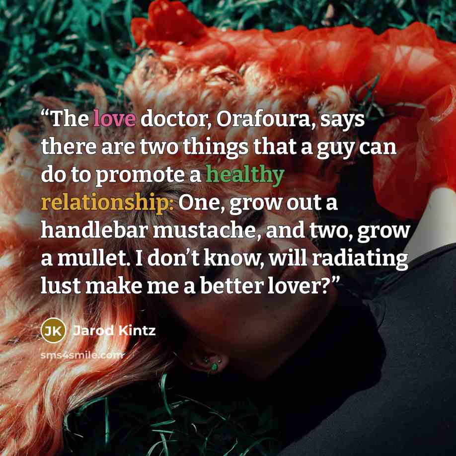 “The love doctor, Orafoura, says there are two things that a guy can do to promote a healthy relationship: One, grow out a handlebar mustache, and two, grow a mullet. I don’t know, will radiating lust make me a better lover?” quote by Jarod Kintz