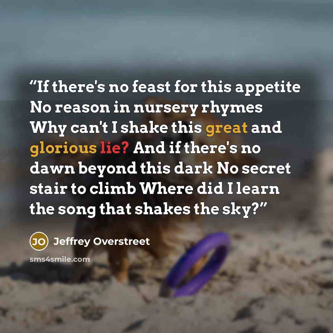 “If there's no feast for this appetite No reason in nursery rhymes Why can't I shake this great and glorious lie? And if there's no dawn beyond this dark No secret stair to climb Where did I learn the song that shakes the sky?” quote by Jeffrey Overstreet