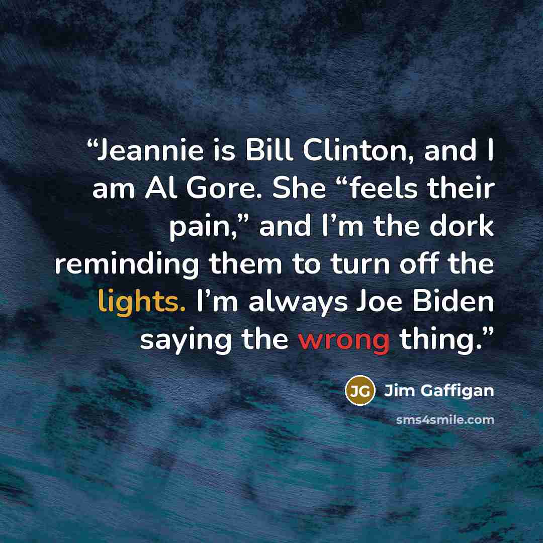 “Jeannie is Bill Clinton, and I am Al Gore. She “feels their pain,” and I’m the dork reminding them to turn off the lights. I’m always Joe Biden saying the wrong thing.” quote by Jim Gaffigan