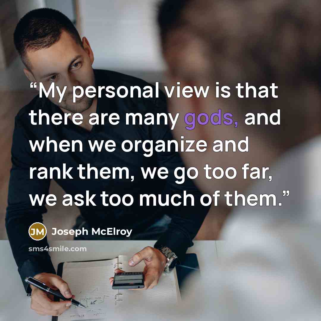 “My personal view is that there are many gods, and when we organize and rank them, we go too far, we ask too much of them.” quote by Joseph McElroy
