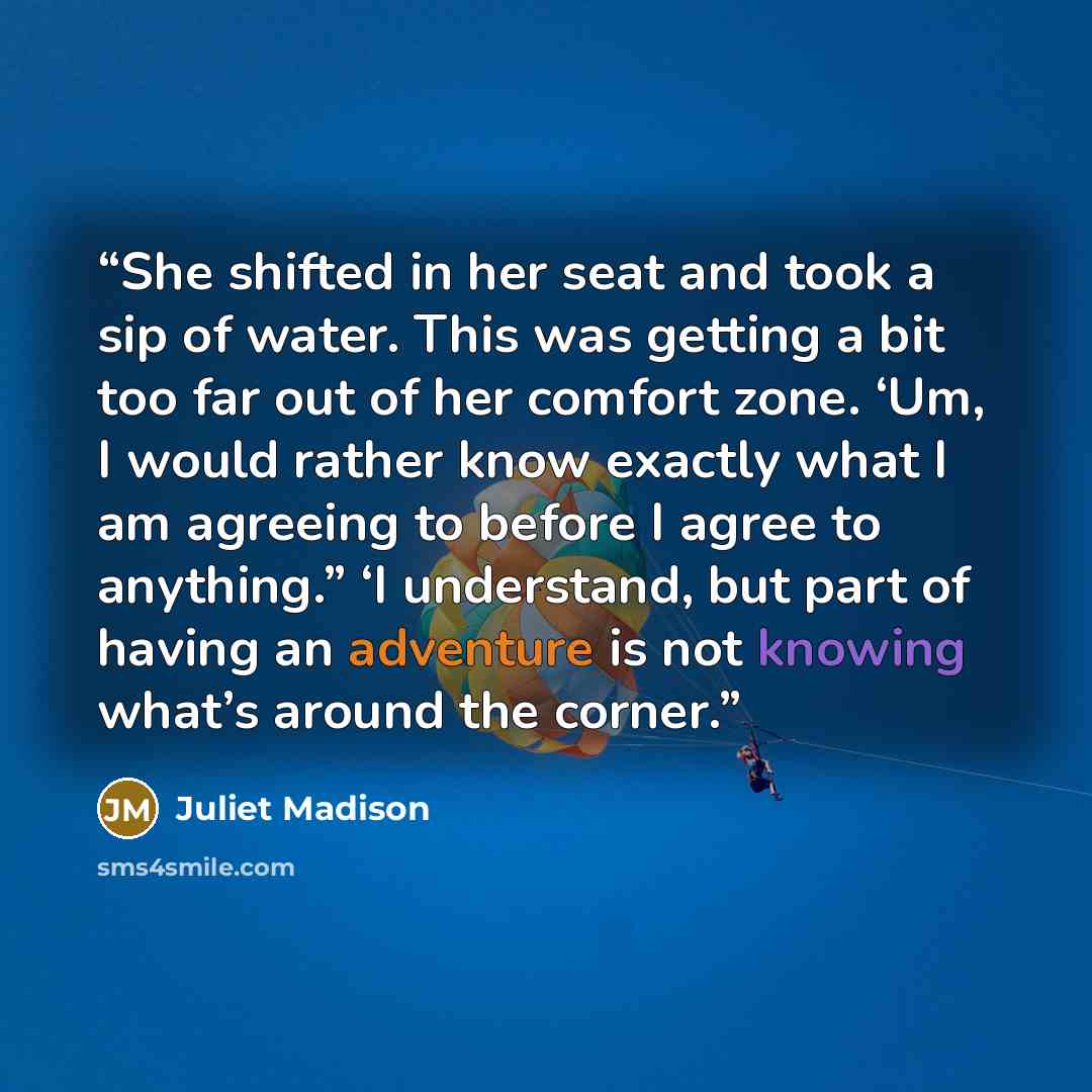 “She shifted in her seat and took a sip of water. This was getting a bit too far out of her comfort zone. ‘Um, I would rather know exactly what I am agreeing to before I agree to anything.” ‘I understand, but part of having an adventure is not knowing what’s around the corner.” quote by Juliet Madison