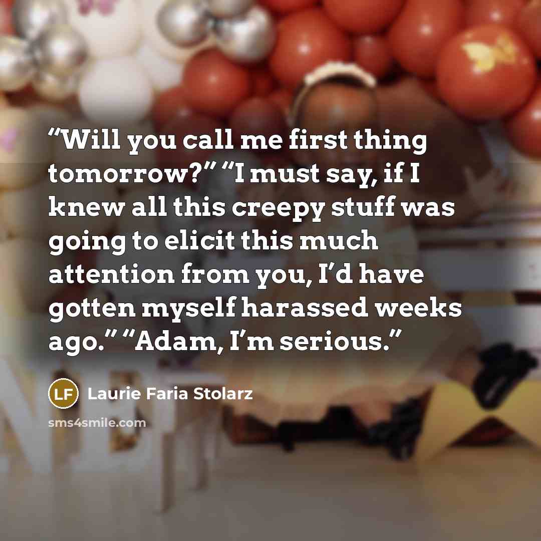 “Will you call me first thing tomorrow?” “I must say, if I knew all this creepy stuff was going to elicit this much attention from you, I’d have gotten myself harassed weeks ago.” “Adam, I’m serious.” quote by Laurie Faria Stolarz