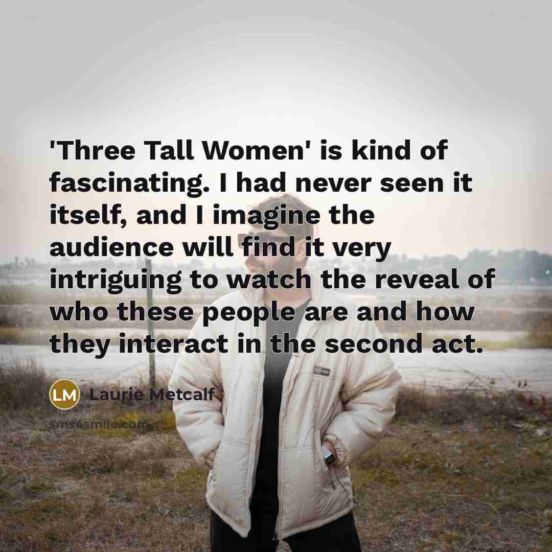 “'Three Tall Women' is kind of fascinating. I had never seen it itself, and I imagine the audience will find it very intriguing to watch the reveal of who these people are and how they interact in the second act.” quote by Laurie Metcalf