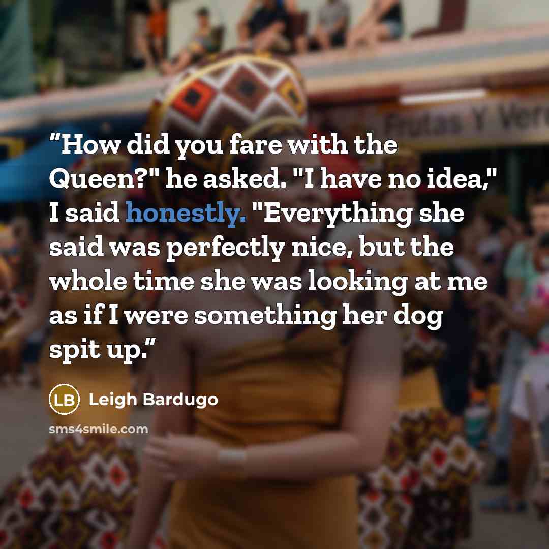 “How did you fare with the Queen?" he asked. "I have no idea," I said honestly. "Everything she said was perfectly nice, but the whole time she was looking at me as if I were something her dog spit up.” quote by Leigh Bardugo