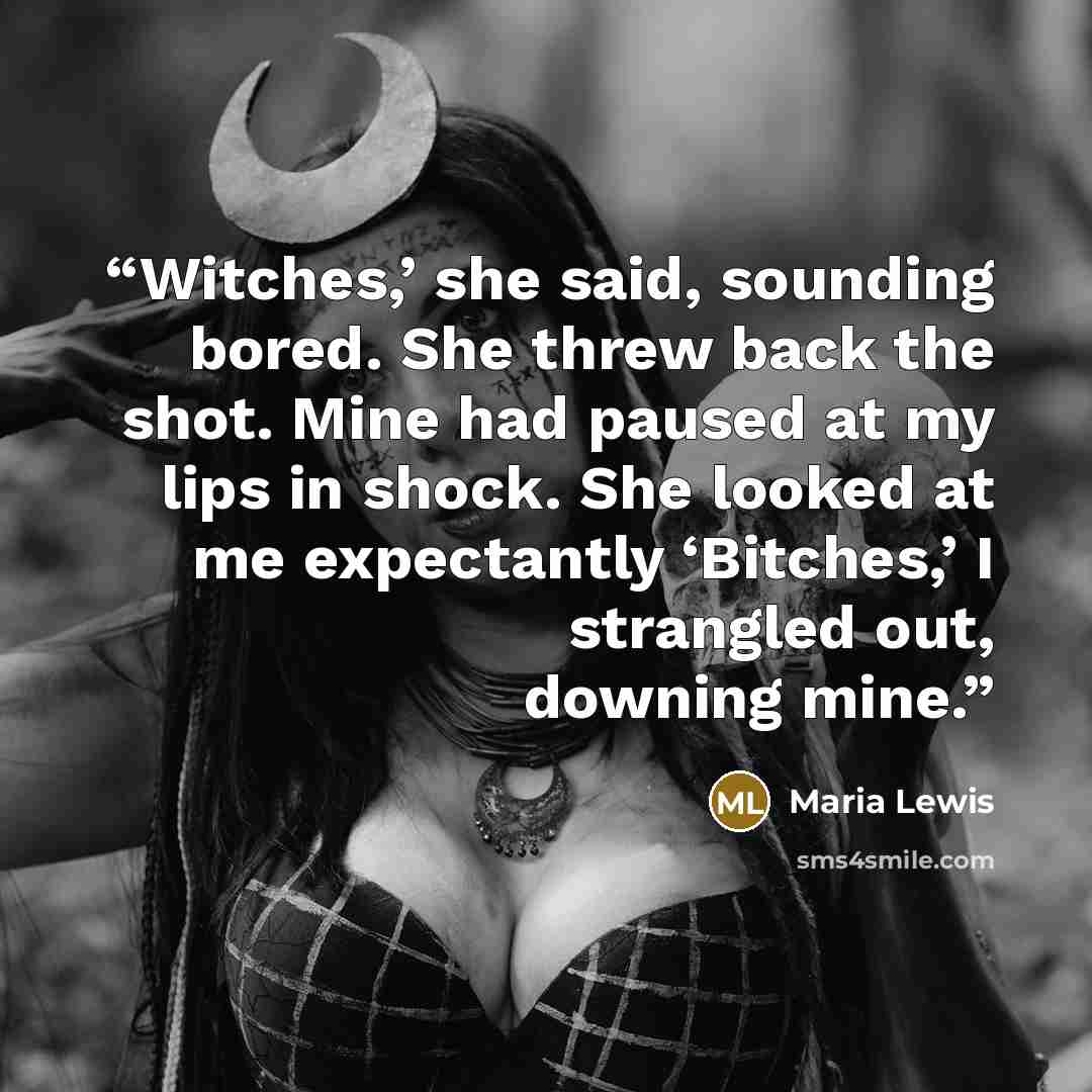 “Witches,’ she said, sounding bored. She threw back the shot. Mine had paused at my lips in shock. She looked at me expectantly ‘Bitches,’ I strangled out, downing mine.” quote by Maria Lewis