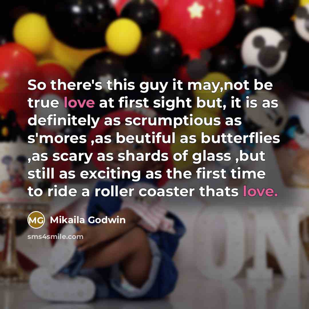“So there's this guy it may,not be true love at first sight but, it is as definitely as scrumptious as s'mores ,as beutiful as butterflies ,as scary as shards of glass ,but still as exciting as the first time to ride a roller coaster thats love.” quote by Mikaila Godwin