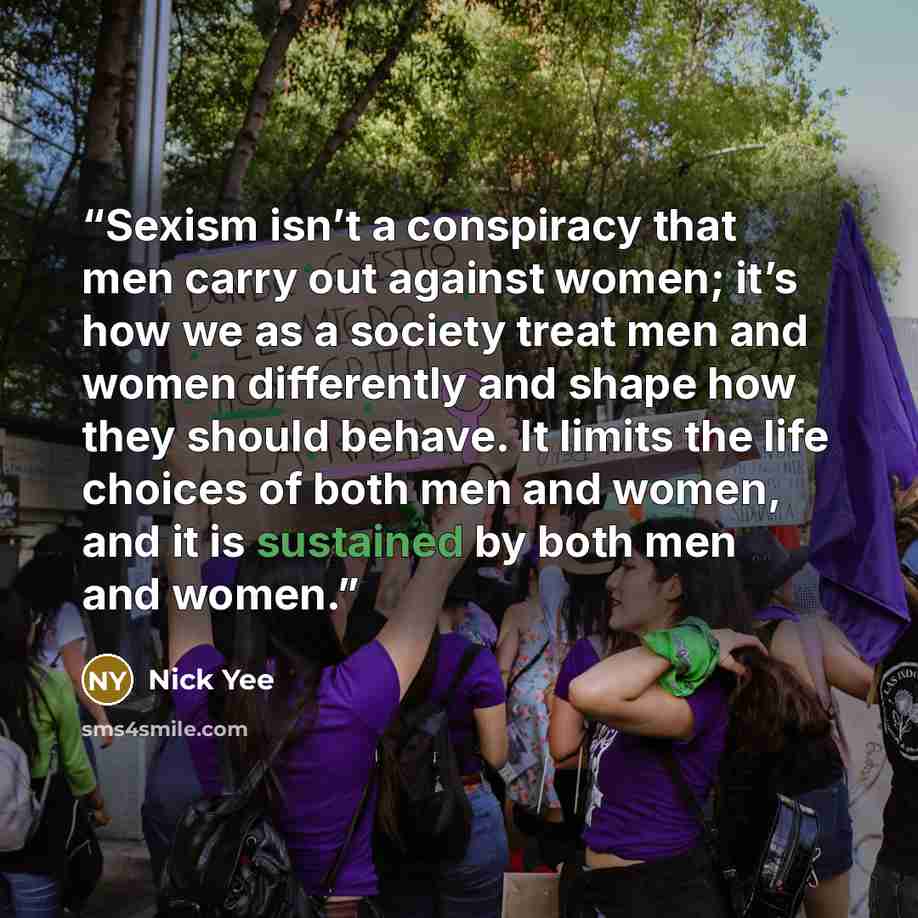 “Sexism isn’t a conspiracy that men carry out against women; it’s how we as a society treat men and women differently and shape how they should behave. It limits the life choices of both men and women, and it is sustained by both men and women.” quote by Nick Yee