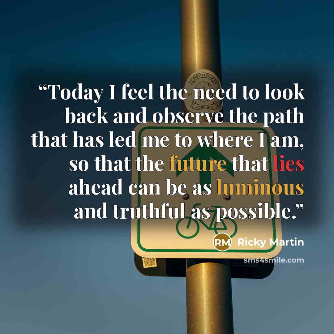 “Today I feel the need to look back and observe the path that has led me to where I am, so that the future that lies ahead can be as luminous and truthful as possible.” quote by Ricky Martin