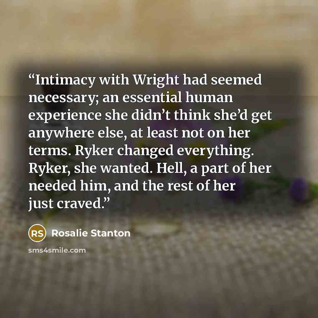 “Intimacy with Wright had seemed necessary; an essential human experience she didn’t think she’d get anywhere else, at least not on her terms. Ryker changed everything. Ryker, she wanted. Hell, a part of her needed him, and the rest of her just craved.” quote by Rosalie Stanton