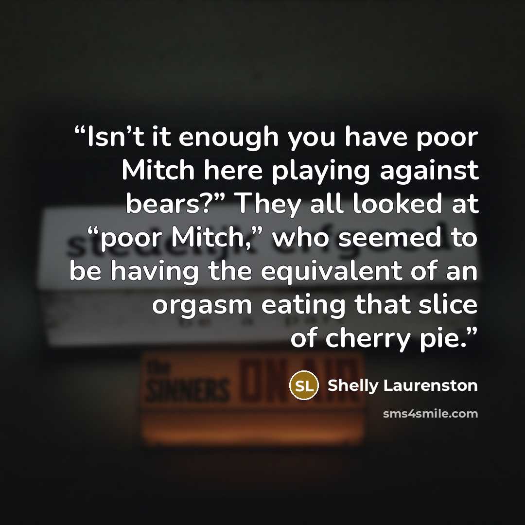 “Isn’t it enough you have poor Mitch here playing against bears?” They all looked at “poor Mitch,” who seemed to be having the equivalent of an orgasm eating that slice of cherry pie.” quote by Shelly Laurenston