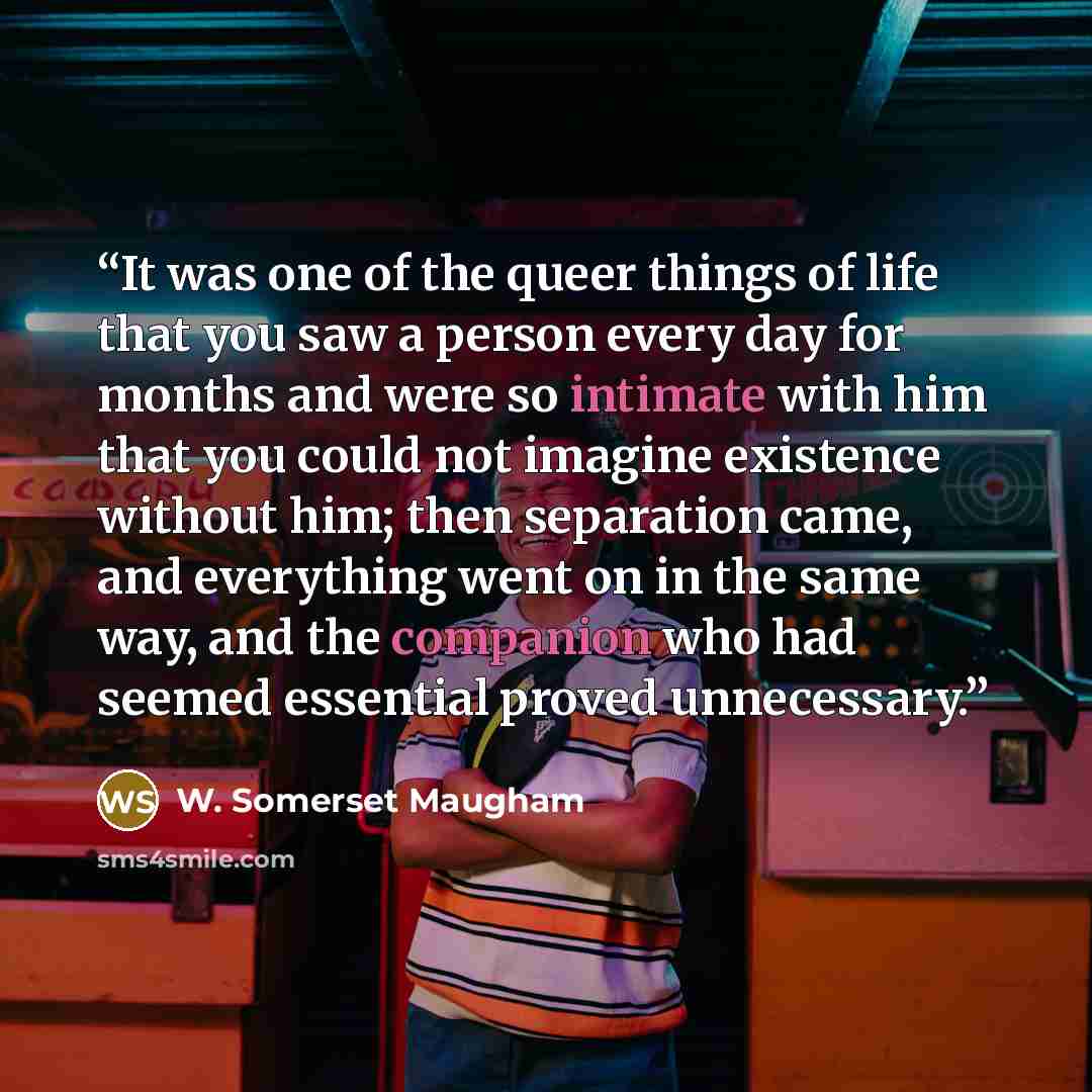 “It was one of the queer things of life that you saw a person every day for months and were so intimate with him that you could not imagine existence without him; then separation came, and everything went on in the same way, and the companion who had seemed essential proved unnecessary.” quote by W. Somerset Maugham