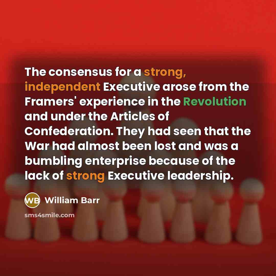 “The consensus for a strong, independent Executive arose from the Framers' experience in the Revolution and under the Articles of Confederation. They had seen that the War had almost been lost and was a bumbling enterprise because of the lack of strong Executive leadership.” quote by William Barr