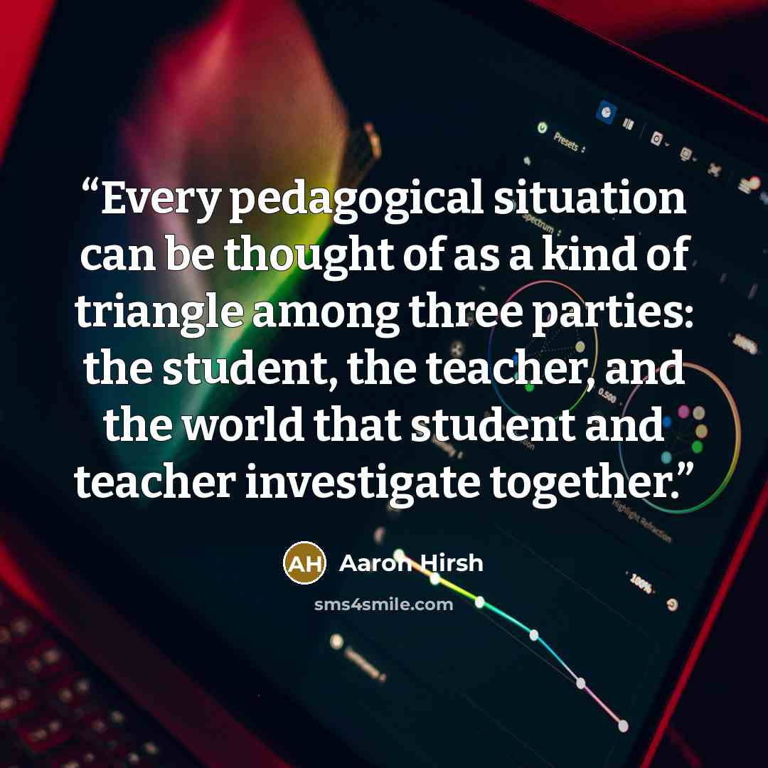 “Every pedagogical situation can be thought of as a kind of triangle among three parties: the student, the teacher, and the world that student and teacher investigate together.” quote by Aaron Hirsh