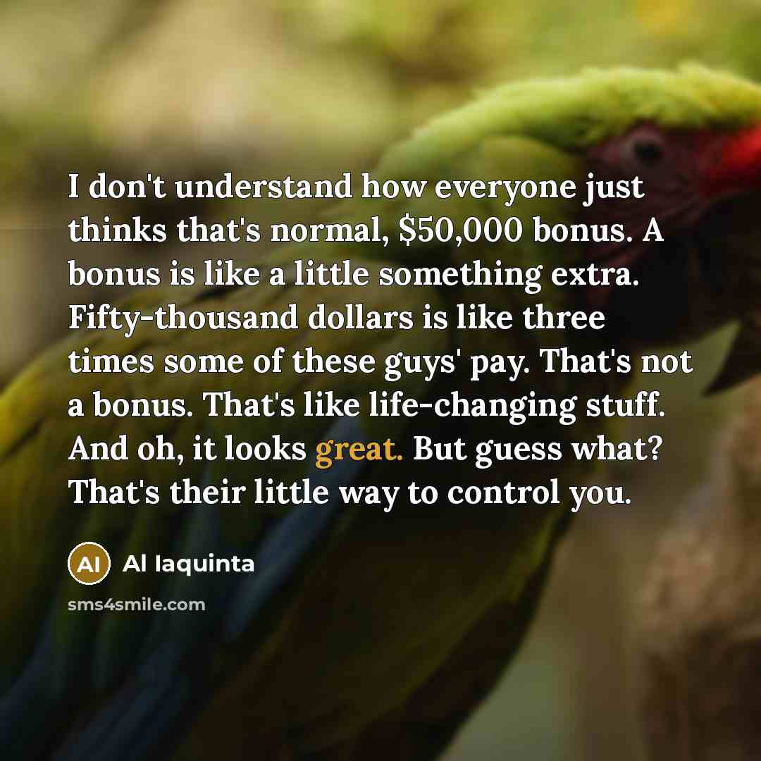 “I don't understand how everyone just thinks that's normal, $50,000 bonus. A bonus is like a little something extra. Fifty-thousand dollars is like three times some of these guys' pay. That's not a bonus. That's like life-changing stuff. And oh, it looks great. But guess what? That's their little…” quote by Al Iaquinta