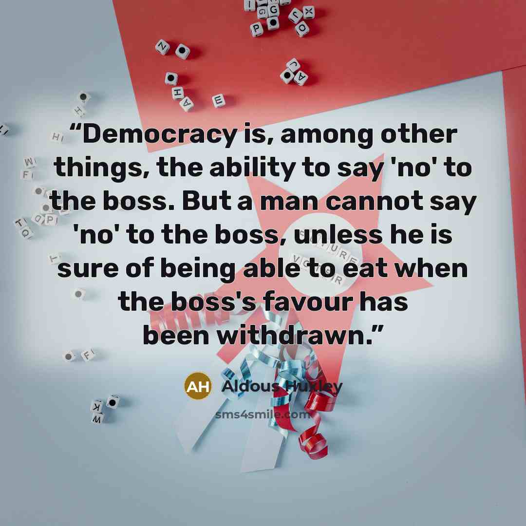 “Democracy is, among other things, the ability to say 'no' to the boss. But a man cannot say 'no' to the boss, unless he is sure of being able to eat when the boss's favour has been withdrawn.” quote by Aldous Huxley