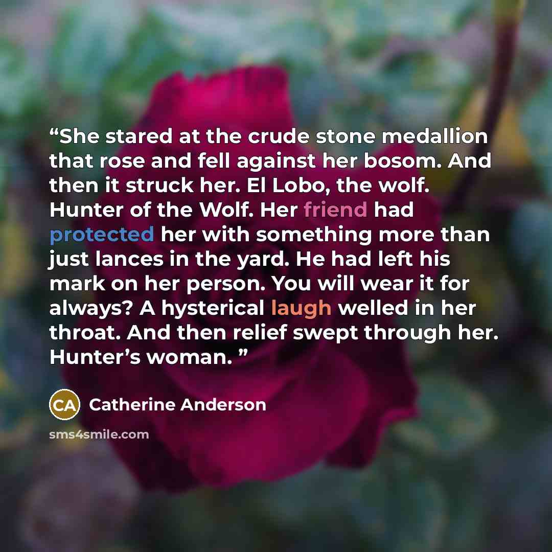“She stared at the crude stone medallion that rose and fell against her bosom. And then it struck her. El Lobo, the wolf. Hunter of the Wolf. Her friend had protected her with something more than just lances in the yard. He had left his mark on her person. You will wear it for always? A hysterical…” quote by Catherine Anderson