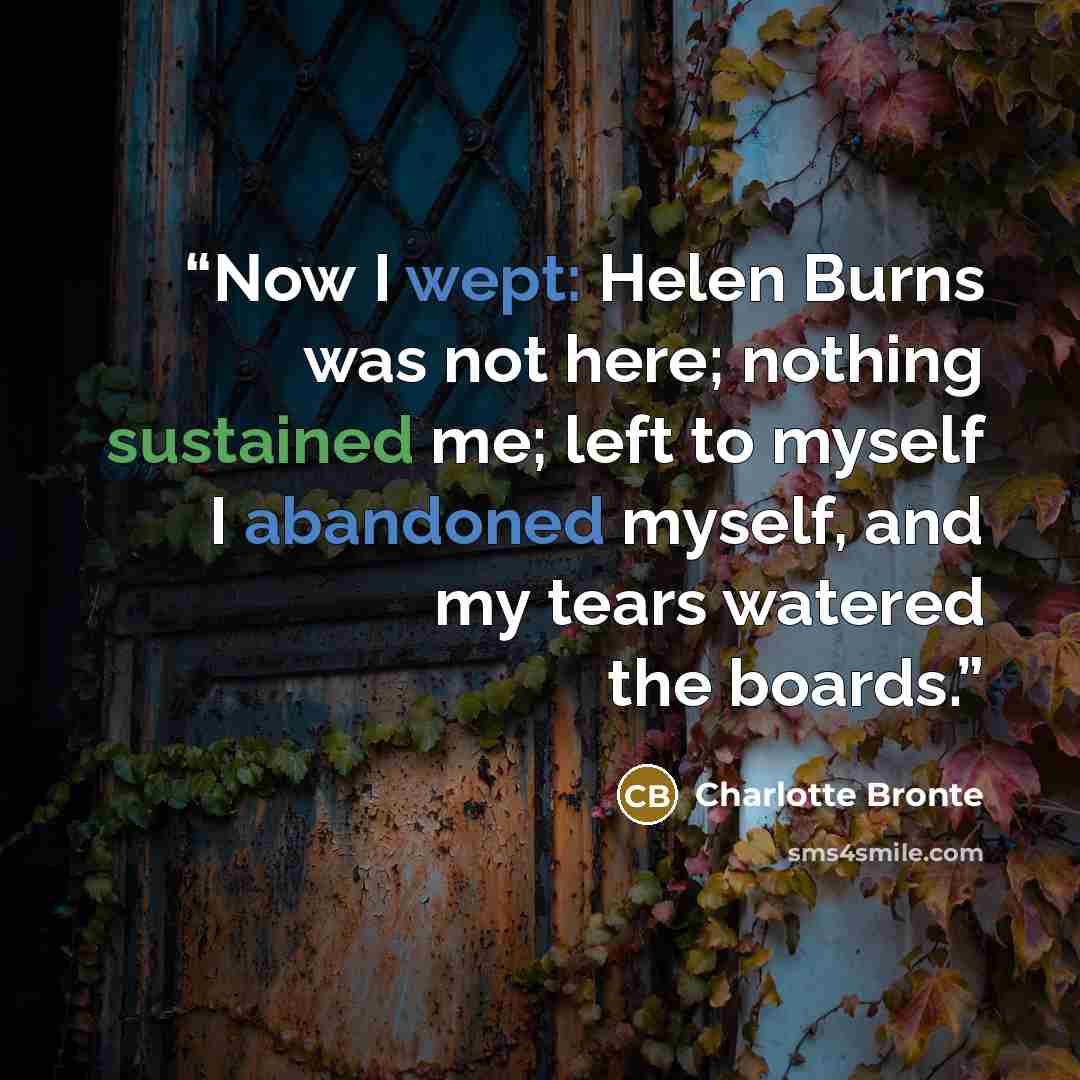 “Now I wept: Helen Burns was not here; nothing sustained me; left to myself I abandoned myself, and my tears watered the boards.” quote by Charlotte Brontë