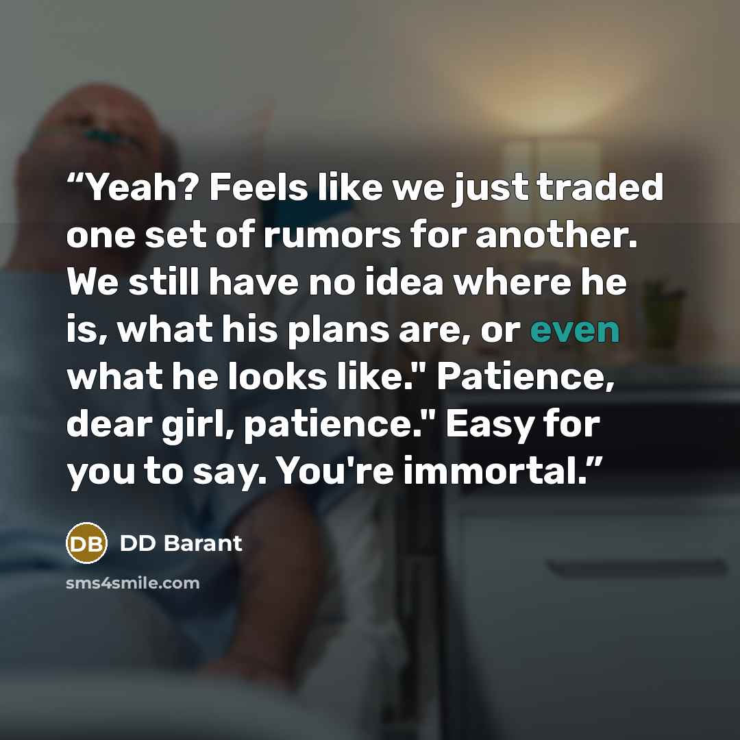 “Yeah? Feels like we just traded one set of rumors for another. We still have no idea where he is, what his plans are, or even what he looks like." Patience, dear girl, patience." Easy for you to say. You're immortal.” quote by DD Barant