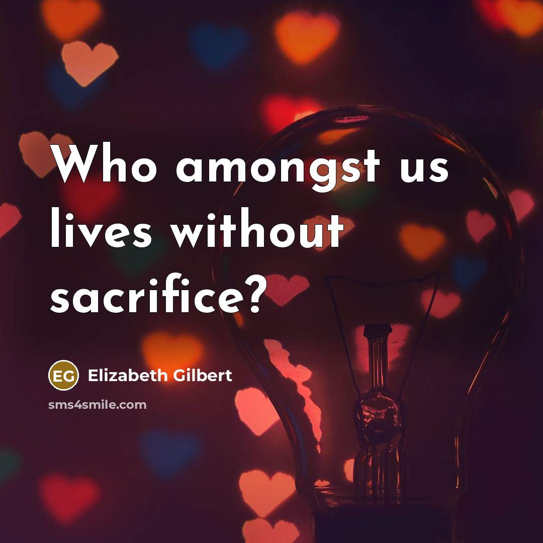 “Who amongst us lives without sacrifice?…” quote by Elizabeth Gilbert