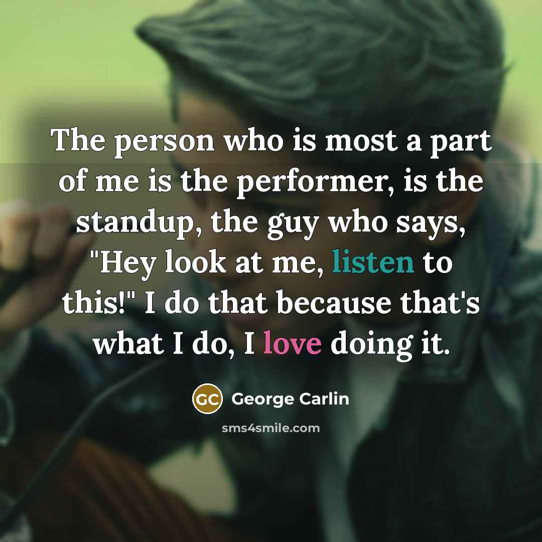 “The person who is most a part of me is the performer, is the standup, the guy who says, "Hey look at me, listen to this!" I do that because that's what I do, I love doing it.” quote by George Carlin