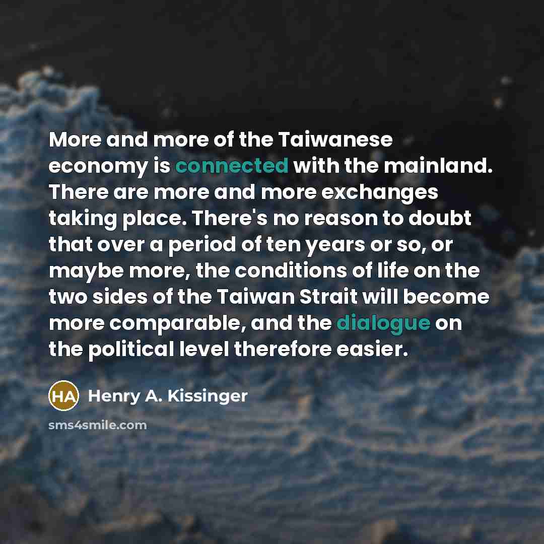 “More and more of the Taiwanese economy is connected with the mainland. There are more and more exchanges taking place. There's no reason to doubt that over a period of ten years or so, or maybe more, the conditions of life on the two sides of the Taiwan Strait will become more comparable, and the…” quote by Henry A. Kissinger