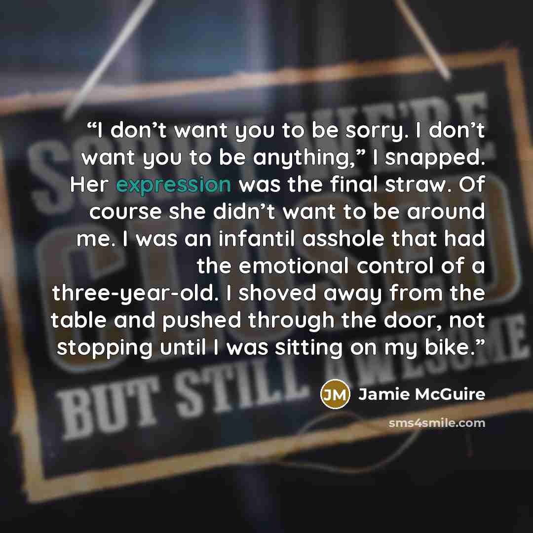 “I don’t want you to be sorry. I don’t want you to be anything,” I snapped. Her expression was the final straw. Of course she didn’t want to be around me. I was an infantil asshole that had the emotional control of a three-year-old. I shoved away from the table and pushed through the door, not…” quote by Jamie McGuire