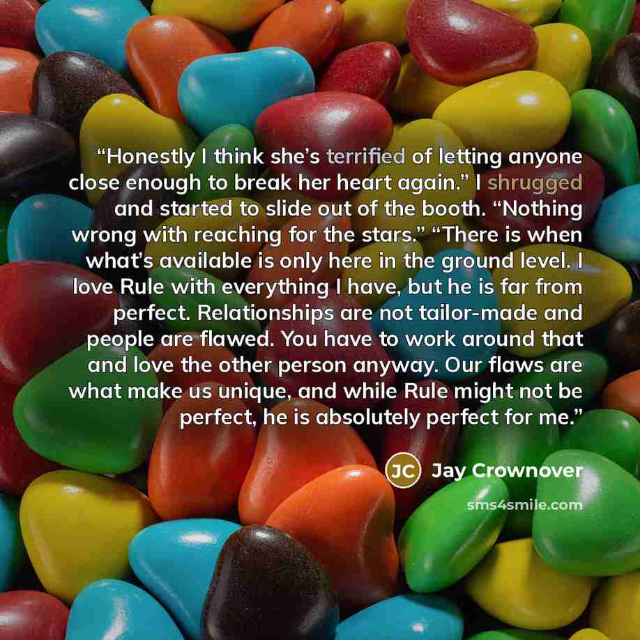 “Honestly I think she’s terrified of letting anyone close enough to break her heart again.” I shrugged and started to slide out of the booth. “Nothing wrong with reaching for the stars.” “There is when what’s available is only here in the ground level. I love Rule with everything I have, but he is…” quote by Jay Crownover