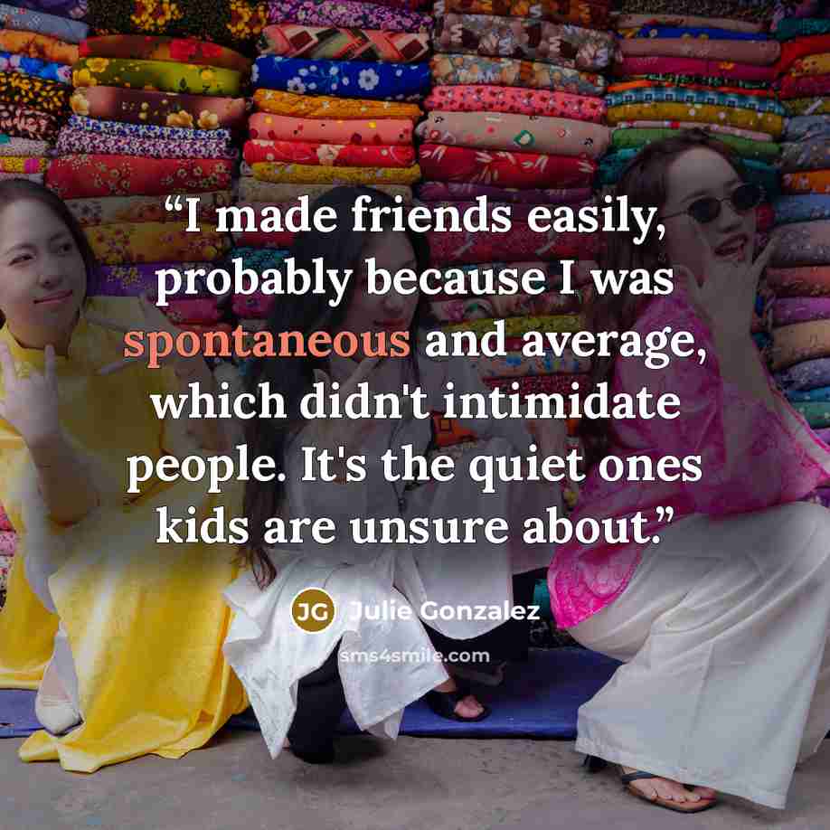 “I made friends easily, probably because I was spontaneous and average, which didn't intimidate people. It's the quiet ones kids are unsure about.” quote by Julie Gonzalez