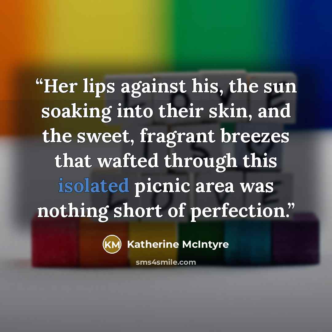 “Her lips against his, the sun soaking into their skin, and the sweet, fragrant breezes that wafted through this isolated picnic area was nothing short of perfection.” quote by Katherine McIntyre