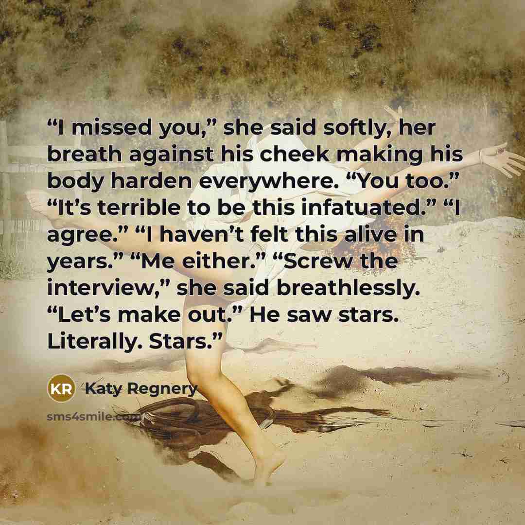 “I missed you,” she said softly, her breath against his cheek making his body harden everywhere. “You too.” “It’s terrible to be this infatuated.” “I agree.” “I haven’t felt this alive in years.” “Me either.” “Screw the interview,” she said breathlessly. “Let’s make out.” He saw stars. Literally…” quote by Katy Regnery
