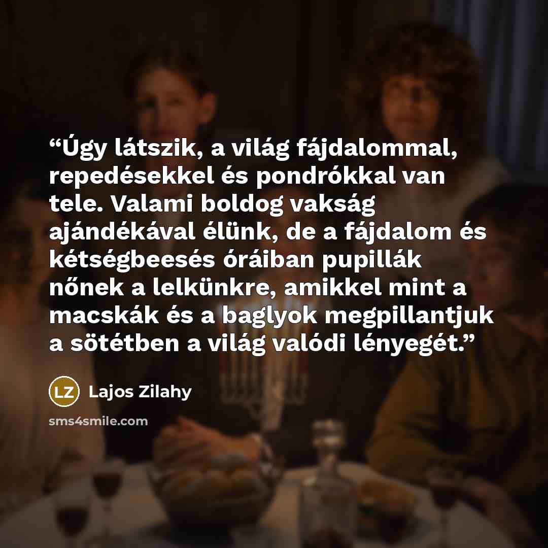 “Úgy látszik, a világ fájdalommal, repedésekkel és pondrókkal van tele. Valami boldog vakság ajándékával élünk, de a fájdalom és kétségbeesés óráiban pupillák nőnek a lelkünkre, amikkel mint a macskák és a baglyok megpillantjuk a sötétben a világ valódi lényegét.” quote by Lajos Zilahy