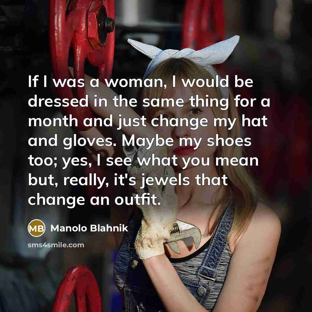 “If I was a woman, I would be dressed in the same thing for a month and just change my hat and gloves. Maybe my shoes too; yes, I see what you mean but, really, it's jewels that change an outfit.” quote by Manolo Blahnik